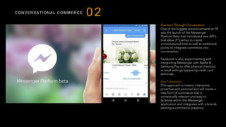 CONVERSATIONAL COMMERCE
Connect Through Conversation
One of the biggest announcements at F8
was the launch of the Messenger
Platform Beta that introduced new API’s
that allow 3rd parties to create
conversational bots as well as additional
points to integrate commerce into
conversation.
Facebook is also experimenting with
integrating Messenger with Apple &
Samsung Pay to offer physical checkout
in retail settings bypassing credit card
terminals.
 
Key Takeaways
This approach is instant, interactive,
proactive and personal and will create a
new form of commerce that is
contextually relevant and easy to
facilitate within the Messenger
application and integrates with a brands
existing e-commerce presence.
02
 