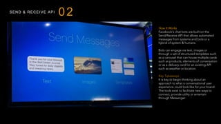 SEND & RECEIVE API
How It Works
Facebook’s chat bots are built on the
Send/Receive API that allows automated
messages from systems and bots or a
hybrid of system & humans.
Bots can engage via text, images or
through a set of structured templates such
as a carousel that can house multiple cards
such as products, elements of conversation
or as a delivery card for an existing API
such as weather or location.
Key Takeaways
It is key to begin thinking about an
approach to what a conversational user
experience could look like for your brand.
The tools exist to facilitate new ways to
connect, provide utility or entertain
through Messenger.
 
02
 