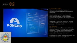 WIT.AI
Building in Conversation
Wit.AI is the bot engine that has been the
foundation of Facebook’s M artificial intelligence
experience.
Wit.AI is built on top of the Send/Receive API.
At the launch of the beta at F8 it’s possible to
leverage both (Send/Receive API + Wit.AI) to create
fully conversational bots.
An example in action is the Poncho bot. Scan the
code (bottom left) in Messenger to launch Poncho.
(SettingsàProfileàScan Code)
 
Key Takeaways
Wit.AI is the interface to “teach your bot” how to
have a conversation. With a wealth of API’s that are
pre-existing, it makes it easier to add additional
services such as location into the conversation to
create additional relevance with a user.
It’s purpose is to support conversational context and
predict the next action to satisfy the user.
02
 