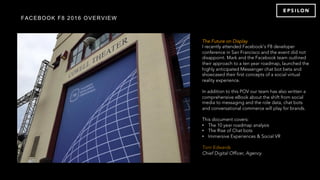 FACEBOOK F8 2016 OVERVIEW
The Future on Display
I recently attended Facebook’s F8 developer
conference in San Francisco and the event did not
disappoint. Mark and the Facebook team outlined
their approach to a ten year roadmap, launched the
highly anticipated Messenger chat bot beta and
showcased their first concepts of a social virtual
reality experience.
In addition to this POV our team has also written a
comprehensive eBook about the shift from social
media to messaging and the role data, chat bots
and conversational commerce will play for brands.
This document covers:
•  The 10 year roadmap analysis
•  The Rise of Chat bots
•  Immersive Experiences & Social VR
 
Tom Edwards
Chief Digital Officer, Agency
 
 