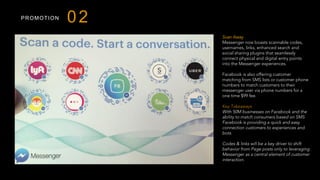PROMOTION
Scan Away
Messenger now boasts scannable codes,
usernames, links, enhanced search and
social sharing plugins that seamlessly
connect physical and digital entry points
into the Messenger experiences.
Facebook is also offering customer
matching from SMS lists or customer phone
numbers to match customers to their
messenger user via phone numbers for a
one time $99 fee.
 
Key Takeaways
With 50M businesses on Facebook and the
ability to match consumers based on SMS
Facebook is providing a quick and easy
connection customers to experiences and
bots.
Codes & links will be a key driver to shift
behavior from Page posts only to leveraging
Messenger as a central element of customer
interaction.
 
02
 