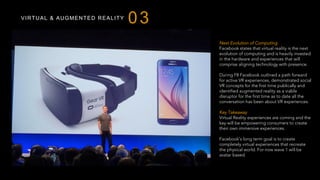 VIRTUAL & AUGMENTED REALITY
03
Next Evolution of Computing
Facebook states that virtual reality is the next
evolution of computing and is heavily invested
in the hardware and experiences that will
comprise aligning technology with presence.
During F8 Facebook outlined a path forward
for active VR experiences, demonstrated social
VR concepts for the first time publically and
identified augmented reality as a viable
disruptor for the first time as to date all the
conversation has been about VR experiences.
Key Takeaway
Virtual Reality experiences are coming and the
key will be empowering consumers to create
their own immersive experiences.
Facebook’s long term goal is to create
completely virtual experiences that recreate
the physical world. For now wave 1 will be
avatar based.
 