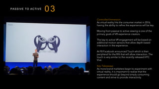 PASSIVE TO ACTIVE
03
Controlled Immersion
As virtual reality hits the consumer market in 2016,
having the ability to refine the experience will be key.
Moving from passive to active viewing is one of the
primary goals of VR experience creators.
The key to active VR engagement will be based on
additional motion sensors that allow depth based
interaction in the experience.
At F8 Facebook announced Touch which is their
peripheral for the Rift that will allow interaction. The
touch is very similar to the recently released HTC
Vive.
 
Key Takeaways
As more brand marketers begin to experiment with
virtual reality, it is important to realize that the
experience should go beyond simply consuming
content and strive to provide interactivity.
 