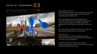 SOCIAL VR – EXPERIMENTS
03
Virtual Reality is Social?
One of the big surprises from the conference occurred
during the Day 2 keynote when the first social VR
concepts were unveiled at F8.
The initial experiences were rudimentary and
integrated 360 degree static imagery to teleport the
users to various locations as well as avatars that
represented something you would expect to see on a
Wii.
The initial demo focused on the ability to create and
share virtual reality content on a users wall.
Key Takeaway
Even though wave 1 will be heavily avatar driven
Facebook made it very clear that VR has the potential
to be the most social platform.
It will be important to monitor how social VR
experiments progress and the role that brands can play
to further empower consumers.
 