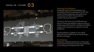 SOCIAL VR – FUTURE
03 Achieving Social Presence
Facebook’s goal with Virtual Reality is to
ultimately achieve social presence in VR. This
would include replicating real world social
interactions and claim this would be a
transformative achievement.
The key to the future of social VR will come
down to having the ability to capture motion in
subtle ways and have them manifest into lifelike
avatars and incorporate an element of social
prediction.
Social prediction is based on non-verbal
gestures such as walking up and extending a
hand to a stranger
Key Takeaway
Facebook understands that this is a lofty goal
and many barriers exist but they are committed
to recreating social experiences in VR.
 