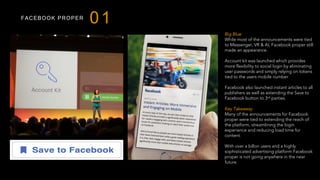 FACEBOOK PROPER
01
Big Blue
While most of the announcements were tied
to Messenger, VR & AI, Facebook proper still
made an appearance.
Account kit was launched which provides
more flexibility to social login by eliminating
user passwords and simply relying on tokens
tied to the users mobile number
Facebook also launched instant articles to all
publishers as well as extending the Save to
Facebook button to 3rd parties.
Key Takeaway
Many of the announcements for Facebook
proper were tied to extending the reach of
the platform, streamlining the login
experience and reducing load time for
content.
With over a billon users and a highly
sophisticated advertising platform Facebook
proper is not going anywhere in the near
future.
 