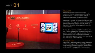 VIDEO
01
Massive Shift
Facebook’s mantra of reach, reaction &
resonance extends to their video offerings for
both Facebook & Instagram. Over 75% of
Facebook video views come from mobile.
Facebook is focused on connecting behavior with
content and their approach to video is focused on
being contextually relevant through affinity &
behavioral targeting vs. being a destination for
video content.
During F8 it was announced that Facebook Live
API’s would now be open to be integrated by 3rd
parties as well as tools to protect makers from
Freebooting of their content which has been a
key issue keeping some creators from leveraging
the platform on behalf of brands.
Points to Consider
Facebook is heavily focused on video as a staple
of the next few years. This includes 360 degree
video support, dynamic streaming of VR content
and more API’s to support further integration.
 