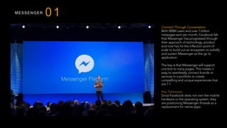 MESSENGER
Connect Through Conversation
With 900M users and over 1 billion
messages sent per month, Facebook felt
that Messenger has progressed through
their approach of technology, product
and now has hit the inflection point of
scale to build out an ecosystem to solidify
and sustain Messenger as the go to
application.
The key is that Messenger will support
one bot to many pages. This makes it
easy to seamlessly connect brands or
services in a portfolio to create
compelling and unique experiences that
are 1:1.
 
Key Takeaways
Since Facebook does not own the mobile
hardware or the operating system, they
are positioning Messenger threads as a
replacement for native apps.
01
 