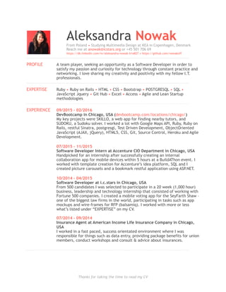 Aleksandra NowakFrom Poland • Studying Multimedia Design at KEA in Copenhagen, Denmark
Reach me at anowak@icstars.org or +45 501 706 69
https://dk.linkedin.com/in/aleksandra-nowak-b1a827 • https://github.com/nowakoff
!
PROFILE A team player, seeking an opportunity as a Software Developer in order to
satisfy my passion and curiosity for technology through constant practice and
networking. I love sharing my creativity and positivity with my fellow I.T.
professionals.
!
EXPERTISE Ruby • Ruby on Rails • HTML • CSS • Bootstrap • POSTGRESQL • SQL •
JavaScript Jquery • Git Hub • Excel • Access • Agile and Lean Startup
methodologies
!
EXPERIENCE 09/2015 – 02/2016  
DevBootcamp in Chicago, USA (devbootcamp.com/locations/chicago/)
My key projects were SKILLO, a web app for finding nearby tutors, and
SUDOKU, a Sudoku solver. I worked a lot with Google Maps API, Ruby, Ruby on
Rails, restful Sinatra, postgresgl, Test Driven Development, ObjectOriented
JavaScript (AJAX, jQuery), HTML5, CSS, Git, Source Control, Heroku and Agile
Development.
07/2015 – 11/2015  
Software Developer Intern at Accenture CIO Department in Chicago, USA 
Handpicked for an internship after successfully creating an internal
collaboration app for mobile devices within 5 hours at a BuildAThon event. I
worked with template creation for Accenture’s idea platform, SQL and I
created picture carousels and a bookmark restful application using ASP.NET. 
10/2014 – 04/2015 
Software Developer at i.c.stars in Chicago, USA
From 500 candidates I was selected to participate in a 20 week (1,000 hour)
business, leadership and technology internship that consisted of working with
Fortune 500 companies. I created a mobile voting app for the SeyFarth Shaw –
one of the biggest law firms in the world, participating in tasks such as app
mockups and wire-frames for RFP (balsamiq). I worked with more or less
what’s listed under “EXPERTISE” on my CV.
07/2014 – 09/2014 
Insurance Agent at American Income Life Insurance Company in Chicago,
USA
I worked in a fast paced, success orientated environment where I was
responsible for things such as data entry, providing package benefits for union
members, conduct workshops and consult & advice about insurances.
!
Thanks for taking the time to read my CV
 