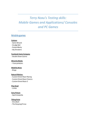 Terry Nzau’s Testing skills:
Mobile Games and Applications/ Consoles
and PC Games
Mobile games
Cartoon
- Game Wizard
- Grudge Ball
- PocketMorty
- SkyStreakers
Facebook Game Company
- Double DownCasino
MinorityMedia
- I love potatoes
MobilityWare
- Bingo
Natural Motion:
- CustomStreetRacerRacing
- CustomStreetRacerClassics
- CustomStreetRacer2
Play Dead
- Limbo
Sony Picture
- SportJeopardy
TiltingPoint
- DinoBash
- The SleepingPrince
 
