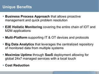 Unique Benefits
 Business Process Approach that allows proactive
management and quick problem resolution
 E2E Holistic Monitoring covering the entire chain of IOT and
M2M applications
 Multi-Platform supporting IT & OT devices and protocols
 Big Data Analytics that leverages the centralized repository
of monitored data from multiple systems
 Maximize Uptime through SaaS deployment allowing for
global 24x7 managed services with a local touch
 Cost Reduction
 