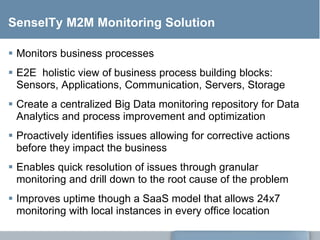 SenseITy M2M Monitoring Solution
 Monitors business processes
 E2E holistic view of business process building blocks:
Sensors, Applications, Communication, Servers, Storage
 Create a centralized Big Data monitoring repository for Data
Analytics and process improvement and optimization
 Proactively identifies issues allowing for corrective actions
before they impact the business
 Enables quick resolution of issues through granular
monitoring and drill down to the root cause of the problem
 Improves uptime though a SaaS model that allows 24x7
monitoring with local instances in every office location
 