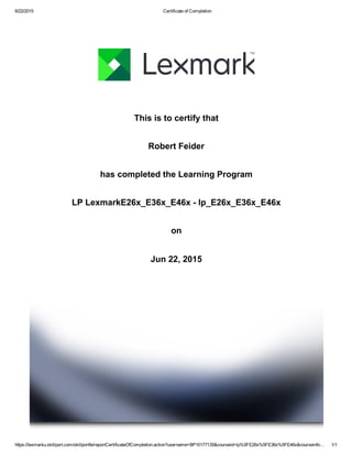 6/22/2015 Certificate of Completion
https://lexmarku.skillport.com/skillportfe/reportCertificateOfCompletion.action?username=BP10177135&courseid=lp%5FE26x%5FE36x%5FE46x&courseinfo… 1/1
This is to certify that
Robert Feider
has completed the Learning Program
LP LexmarkE26x_E36x_E46x ­ lp_E26x_E36x_E46x
on
Jun 22, 2015
 