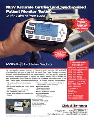 Clinical Dynamics
10 Capital Drive • Wallingford, CT 06492 USA
203.269.0090 • Fax:1.203.269.3402
ClinicalDynamics.com • sales@ClinicalDynamics.com
Copyright 2012 Clinical Dynamics. All specifications subject to change without notice
The New AccuSim combines the power of Clinical Dynamics’ unrivaled NIBP and SpO2
technologies into one powerful hand held instrument. Total Patient Simulator accurately
simulates, tests and calibrates all of your patient monitors. AccuSim provides unmatched
synchronized simulation accuracy by utilizing our industry standard NIBP CalTables and
SpO2 Simulation R-Curves. These were developed in cooperation with, and approved by, the
world's leading patient monitoring manufacturers. The AccuSim is the only instrument with:
Total Patient Simulator
AccuSim's Optional
Dashboard PC Utility is a fully
featured remote control suite
for easy and complete
automated testing utilizing
USB Connectivity.
• Fully Synchronized Patient Monitor Simulation
System
• Built-In Pressure Meter with High Accuracy Pressure
Transducer
• Accurate NIBP Simulation with CalTables
• Built In Adult NIBP Cuff Mandrel
• Accurate Second Generation SpO2 Simulation with
R-Curves
• Accurately tests Masimo's ®
Rainbow Technology &
Other New Pulse Oximetery Technologies
• Respiration Simulation
• Temperature Simulation
• 12 Lead ECG Simulation
• Invasive Blood Pressure Simulation
• Arrhythmias and Pacer
• USB Connectivity
•Internet Updateable Firmware
AccuPulse NIBP
CalTables™
Welch-Allyn Propaq Encore
Zoll Advantage/Propaq MD
Welch Allyn VSM300
Welch Allyn VSM6000
Welch Allyn Spot VSM
Welch Allyn Spot LXi
Welch Allyn BP3400
Datascope Accutorr Plus
GE Medical Dash 4000
GE Medical Dinamap Pro
Philips Medical M3
Philips Medical VS1
Colin Medical
Criticare
CAS Medical
SunTech
Smiths Medical Advisor
SpaceLabs SL 90207
SpaceLabs SL 90217
NEW Accurate Certified and Synchronized
Patient Monitor Testing....
NEW Accurate Certified and Synchronized
Patient Monitor Testing....
In the Palm of Your HandIn the Palm of Your Hand
Certified by
Masimo for testing
Masimo® &
Masimo® Rainbow
Pulse Oximetry
Technologies
Only
Manufacturer
Certified
Simulator with
Accurate NIBP
CalTables &
SpO2 R-Curves!
 