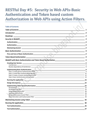 RESTful Day #5: Security in Web APIs-Basic
Authentication and Token based custom
Authorization in Web APIs using Action Filters.
Table of Contents
Table of Contents _________________________________________________________________________ 1
Introduction _____________________________________________________________________________ 2
Roadmap _______________________________________________________________________________ 2
Security in WebAPI________________________________________________________________________ 3
Authentication__________________________________________________________________________________4
Authorization___________________________________________________________________________________4
Maintaining Session _____________________________________________________________________________4
Basic Authentication ______________________________________________________________________ 4
Pros and Cons of Basic Authentication_______________________________________________________________4
Token Based Authorization _________________________________________________________________ 4
WebAPI with Basic Authentication and Token Based Authorization_________________________________ 5
Creating User Service ____________________________________________________________________________5
UserServices:____________________________________________________________________________________________ 6
Resolve dependency of UserService: _________________________________________________________________________ 8
Implementing Basic Authentication _________________________________________________________________9
Step 1: Create generic Authentication Filter ___________________________________________________________________ 9
Step 2: Create Basic Authentication Identity__________________________________________________________________ 12
Step 3: Create a Custom Authentication Filter ________________________________________________________________ 12
Step 4: Basic Authentication on Controller ___________________________________________________________________ 14
Running the application _________________________________________________________________________16
Design discrepancy _____________________________________________________________________________22
Implementing Token based Authorization___________________________________________________________22
Set Database ___________________________________________________________________________________________ 23
Set Business Services ____________________________________________________________________________________ 23
Setup WebAPI/Controller: ________________________________________________________________________________ 28
AuthenticateController: __________________________________________________________________________________ 28
Setup Authorization Action Filter___________________________________________________________________________ 33
Mark Controllers with Authorization filter ___________________________________________________________________ 34
Maintaining Session using Token ___________________________________________________________ 35
Running the application___________________________________________________________________ 36
Test Authentication_____________________________________________________________________________36
Test Authorization______________________________________________________________________________37
 
