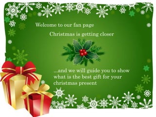 Welcome to our fan page
     Christmas is getting closer




       ...and we will guide you to show
       what is the best gift for your
       christmas present
 
