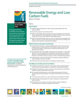 10www.ca-ilg.orgInstitute for Local Government
Energy generated from
renewable sources produces
less greenhouse gas emissions
than energy generated from
conventional sources. Low
carbon fuels are those that are
formulated to produce fewer
greenhouse gas emissions.
Updated January 2013
Renewable Energy and Low
Carbon Fuels
Options to Consider
Agency
Solar Projects
	 Replace traditional pedestrian “walk” signals and safety lights with solar
powered signals.
	 Install solar powered smart parking meters.
	 Adopt a “Solar Ready” policy requiring new agency buildings to be pre-wired
and pre-plumbed for solar photovoltaic and solar hot water systems. (Required
January 2014 as part of the California Green Building Code.)
	 Purchase solar photovoltaic systems or enter into power purchase agreements
(PPA) to meet all or part of the electrical energy requirements of buildings and
facilities owned, leased or operated by the agency.
Methane Recovery Programs and Projects
	 For jurisdictions that own or operate landfills, recover and use the maximum
feasible amount of methane gas from the landfill to produce electricity, fuel
co-generation facilities, and/or produce compressed natural gas for use in
alternative fuel vehicles.
	 For jurisdictions that host landfills owned by private companies or other public
agencies, enter into partnerships or agreements with agencies or companies
that own or operate landfills to ensure that the maximum feasible amount of
methane is recovered for waste-to-energy or other renewable energy projects.
	 Install digesters and other technologies at wastewater treatment facilities to
capture methane and other bio-fuels.
	 Install fuel cells to generate power for wastewater treatment plants.
Fuel Efficient and Alternative Fuel Vehicles
	 Establish and implement a policy to convert agency fleets, including agency
owned, leased or operated vehicles, to alternative or fuel efficient vehicles.
	 Establish and implement a policy to purchase new alternative or fuel efficient
vehicles for agency operated transit systems.
	 Use regional purchasing options or the California Department of General
Services bulk purchasing program to buy green fleet vehicles from local auto
dealers.
	 Train agency fleet mechanics to service alternative and fuel efficient vehicles.
	 Implement bike sharing program for agency employees traveling between
agency facilities.
	 Install bicycle racks, showers, and other amenities at agency facilities to
promote bicycle use by agency employees and visitors.
Sustainability Best Practices Framework
Continued on next page
For other renewable energy
and low carbon fuels-related
best practices: see Efficient
Transportation and Waste Reduction
and Recycling areas.
 