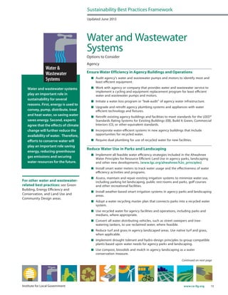 13www.ca-ilg.orgInstitute for Local Government
Water and wastewater systems
play an important role in
sustainability for several
reasons. First, energy is used to
convey, pump, distribute, treat
and heat water, so saving water
saves energy. Second, experts
agree that the effects of climate
change will further reduce the
availability of water. Therefore,
efforts to conserve water will
play an important role saving
energy, reducing greenhouse
gas emissions and securing
water resources for the future.
Updated June 2013
Water and Wastewater
Systems
Options to Consider
Agency
Ensure Water Efficiency in Agency Buildings and Operations
	 Audit agency’s water and wastewater pumps and motors to identify most and
least efficient equipment.
	 Work with agency or company that provides water and wastewater service to
implement a cycling and equipment replacement program for least efficient
water and wastewater pumps and motors.
	 Initiate a water loss program or “leak-audit” of agency water infrastructure.
	 Upgrade and retrofit agency plumbing systems and appliances with water
efficient technology and fixtures.
	 Retrofit existing agency buildings and facilities to meet standards for the LEED®
Standards Rating Systems for Existing Buildings (EB), Build It Green, Commercial
Interiors (CI), or other equivalent standards.
	 Incorporate water-efficient systems in new agency buildings that include
opportunities for recycled water.
	 Require dual plumbing for use of recycled water for new facilities.
Reduce Water Use in Parks and Landscaping
	 Implement all feasible water efficiency strategies included in the Ahwahnee
Water Principles for Resource Efficient Land Use in agency parks, landscaping
and other new developments. (www.lgc.org/ahwahnee/h2o_principles)
	 Install smart water meters to track water usage and the effectiveness of water
efficiency activities and programs.
	 Assess, maintain and repair existing irrigation systems to minimize water use,
including parking lot landscaping, public rest rooms and parks, golf courses
and other recreational facilities.
	 Install weather-based smart irrigation systems in agency parks and landscaping
areas.
	 Adopt a water recycling master plan that connects parks into a recycled water
system.
	 Use recycled water for agency facilities and operations, including parks and
medians, where appropriate.
	 Convert all water distributing vehicles, such as street sweepers and tree-
watering tankers, to use reclaimed water, where feasible.
	 Reduce turf and grass in agency landscaped areas. Use native turf and grass,
when applicable.
	 Implement drought tolerant and hydro-design principles to group compatible
plants based upon water needs for agency parks and landscaping.
	 Use compost, biosolids and mulch in agency landscaping as a water
conservation measure.
Sustainability Best Practices Framework
Continued on next page
For other water and wastewater-
related best practices: see Green
Building, Energy Efficiency and
Conservation, and Land Use and
Community Design areas.
 