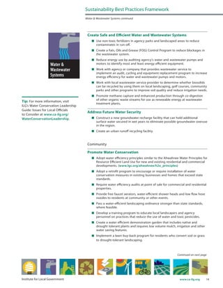 14www.ca-ilg.orgInstitute for Local Government
Create Safe and Efficient Water and Wastewater Systems
	 Use non-toxic fertilizers in agency parks and landscaped areas to reduce
contaminates in run-off.
	 Create a Fats, Oils and Grease (FOG) Control Program to reduce blockages in
the wastewater system.
	 Reduce energy use by auditing agency’s water and wastewater pumps and
motors to identify most and least energy efficient equipment.
	 Work with agency or company that provides wastewater service to
implement an audit, cycling and equipment replacement program to increase
energy efficiency for water and wastewater pumps and motors.
	 Work with local wastewater service provider to determine whether biosolids
can be recycled by using them on local landscaping, golf courses, community
parks and other programs to improve soil quality and reduce irrigation needs.
	 Promote methane capture and enhanced production through co-digestion
of other organic waste streams for use as renewable energy at wastewater
treatment plants.
Address Future Water Security
	 Construct a new groundwater recharge facility that can hold additional
surface water secured in wet years to eliminate possible groundwater overuse
in the region.
	 Create an urban runoff recycling facility.
Community
Promote Water Conservation
	 Adopt water efficiency principles similar to the Ahwahnee Water Principles for
Resource Efficient Land Use for new and existing residential and commercial
developments. (www.lgc.org/ahwahnee/h2o_principles)
	 Adopt a retrofit program to encourage or require installation of water
conservation measures in existing businesses and homes that exceed state
standards.
	 Require water efficiency audits at point of sale for commercial and residential
properties.
	 Provide free faucet aerators, water-efficient shower heads and low flow hose
nozzles to residents at community or other events.
	 Pass a water-efficient landscaping ordinance stronger than state standards,
where feasible.
	 Develop a training program to educate local landscapers and agency
personnel on practices that reduce the use of water and toxic pesticides.
	 Create a water efficient demonstration garden that includes native and
drought tolerant plants and requires low volume mulch, irrigation and other
water saving features.
	 Implement a lawn buy-back program for residents who convert sod or grass
to drought-tolerant landscaping.
Sustainability Best Practices Framework
Water & Wastewater Systems continued
Tip: For more information, visit
ILG’s Water Conservation Leadership
Guide: Issues for Local Officials
to Consider at www.ca-ilg.org/
WaterConservationLeadership.
Continued on next page
 