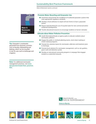 15www.ca-ilg.orgInstitute for Local Government
Promote Water Recycling and Greywater Use
	 Incentivize and promote the installation of residential greywater systems that
meet appropriate regulatory standards.
	 Develop a local ordinance to require all new homes to have a greywater
system.
	 Require dual plumbing for use of recycled water for new commercial and/or
residential developments.
	 Provide educational resources to encourage residents to harvest rainwater.
Educate about Water Pollution Prevention
	 Install informational kiosks at agency parks to educate residents about
stormwater pollution.
	 Engage the public in riverbank planting events, storm drain marking or
stream-cleanup programs.
	 Promote bio-retention basins for stormwater collection and treatment prior
to discharge.
	 Promote local solutions for stormwater management, such as rain gardens,
green roofs and detention ponds.
	 Develop an educational community program or campaign that engages
residents as watershed stewards.
Sustainability Best Practices Framework
Water & Wastewater Systems continued
www.ca-ilg.org
Tip: Greywater is wastewater
generated from domestic activities
such as laundry, dishwashing and
bathing, which can be recycled
in-site for uses such as landscape and
irrigation.
Note: For additional stormwater
management practices, visit www.
epa.gov/stormwater/best_practices.
htm.
 