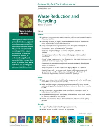 16www.ca-ilg.orgInstitute for Local Government
The largest sources of human-
generated methane, a potent
greenhouse gas, comes from
improperly managed landfills.
Thus, waste reduction and
recycling activities reduce
the potential to generate
methane at landfills, as
well as reduces pollutants
generated from transporting
waste to disposal sites. Waste
reduction and recycling also
conserve natural resources.
Updated April 2013
Waste Reduction and
Recycling
Options to Consider
Agency
Reduce
	 Implement a comprehensive waste reduction and recycling program in agency
offices and facilities.
	 Create and facilitate an agency employee education program highlighting
waste reduction and recycling best practices.
	 Adopt a policy to encourage paper reduction through activities such as:
	 - Promoting a “think before you print” campaign.
	 - Reducing margins and logos on agency templates, letterhead and
memos.	
	 - Using computer software that removes blank pages and images from
documents.
	 - Using “eCopy” copy machines that allow users to scan paper documents and
distribute electronic copies via e–mail.
	 - Uploading bid documents using online resources instead of printing hard
copies for contractors.
	 - Requiring fewer or smaller-sized copies of project plans or submittals.
	 - Establishing a policy to use electronic devices (tablets, computers and
projectors) for agendas and notes at meetings, such as for board of
supervisor, city council or planning commission meetings.
Reuse
	 Reuse unwanted printed material for other purposes, such as for scratch paper
or shred for use at the local animal shelter.
	 Reuse or redistribute to community non-profit groups office items such as
supplies, computer, furniture and cell phones in order to divert items from the
landfill.
	 Host a community garage sale or swap meet for the community to sell or
redistribute unwanted items.
	 Incorporate reuse programs at publically owned landfills and transfer stations
for diverting materials to non-profits.
	 Provide and encourage the use of reusable dishes and drinkware at agency
facilities.
Recycle
	 Adopt a “Buy Recycled” policy for agency departments.
	 Recycle or refill ink/toner cartridges, as appropriate.
Sustainability Best Practices Framework
Continued on next page
 