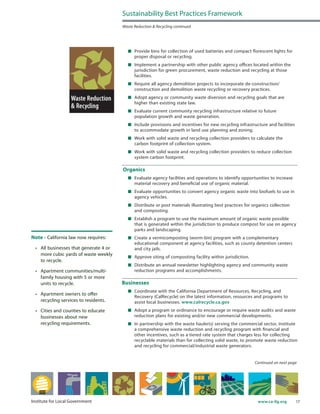 17www.ca-ilg.orgInstitute for Local Government
	 Provide bins for collection of used batteries and compact florescent lights for
proper disposal or recycling.
	 Implement a partnership with other public agency offices located within the
jurisdiction for green procurement, waste reduction and recycling at those
facilities.
	 Require all agency demolition projects to incorporate de-construction/
construction and demolition waste recycling or recovery practices.
	 Adopt agency or community waste diversion and recycling goals that are
higher than existing state law.
	 Evaluate current community recycling infrastructure relative to future
population growth and waste generation.
	 Include provisions and incentives for new recycling infrastructure and facilities
to accommodate growth in land use planning and zoning.
	 Work with solid waste and recycling collection providers to calculate the
carbon footprint of collection system.
	 Work with solid waste and recycling collection providers to reduce collection
system carbon footprint.
Organics
	 Evaluate agency facilities and operations to identify opportunities to increase
material recovery and beneficial use of organic material.
	 Evaluate opportunities to convert agency organic waste into biofuels to use in
agency vehicles.
	 Distribute or post materials illustrating best practices for organics collection
and composting.
	 Establish a program to use the maximum amount of organic waste possible
that is generated within the jurisdiction to produce compost for use on agency
parks and landscaping.
	 Create a vermicomposting (worm-bin) program with a complementary
educational component at agency facilities, such as county detention centers
and city jails.
	 Approve siting of composting facility within jurisdiction.
	 Distribute an annual newsletter highlighting agency and community waste
reduction programs and accomplishments.
Businesses
	 Coordinate with the California Department of Resources, Recycling, and
Recovery (CalRecycle) on the latest information, resources and programs to
assist local businesses. www.calrecycle.ca.gov
	 Adopt a program or ordinance to encourage or require waste audits and waste
reduction plans for existing and/or new commercial developments.
	 In partnership with the waste hauler(s) serving the commercial sector, institute
a comprehensive waste reduction and recycling program with financial and
other incentives, such as a tiered rate system that charges less for collecting
recyclable materials than for collecting solid waste, to promote waste reduction
and recycling for commercial/industrial waste generators.
Continued on next page
Sustainability Best Practices Framework
Waste Reduction & Recycling continued
Note - California law now requires:
•	 All businesses that generate 4 or
more cubic yards of waste weekly
to recycle.
•	 Apartment communities/multi-
family housing with 5 or more
units to recycle.
•	 Apartment owners to offer
recycling services to residents.
•	 Cities and counties to educate
businesses about new
recycling requirements.
 