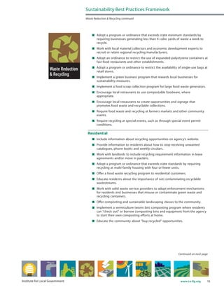 18www.ca-ilg.orgInstitute for Local Government
	 Adopt a program or ordinance that exceeds state minimum standards by
requiring businesses generating less than 4 cubic yards of waste a week to
recycle.
	 Work with local material collectors and economic development experts to
recruit or retain regional recycling manufacturers.
	 Adopt an ordinance to restrict the use of expanded-polystyrene containers at
fast food restaurants and other establishments.
	 Adopt a program or ordinance to restrict the availability of single-use bags at
retail stores.
	 Implement a green business program that rewards local businesses for
sustainability measures.
	 Implement a food scrap collection program for large food waste generators.
	 Encourage local restaurants to use compostable foodware, where
appropriate.
	 Encourage local restaurants to create opportunities and signage that
promotes food waste and recyclable collections.
	 Require food waste and recycling at farmers markets and other community
events.
	 Require recycling at special events, such as through special event permit
conditions.
Residential
	 Include information about recycling opportunities on agency’s website.
	 Provide information to residents about how to stop receiving unwanted
catalogues, phone books and weekly circulars.
	 Work with landlords to include recycling requirement information in lease
agreements and/or move in packets.
	 Adopt a program or ordinance that exceeds state standards by requiring
recycling at multi-family housing with four or fewer units.
	 Offer a food waste recycling program to residential customers.
	 Educate residents about the importance of not contaminating recyclable
wastestreams.
	 Work with solid waste service providers to adopt enforcement mechanisms
for residents and businesses that misuse or contaminate green waste and
recycling containers.
	 Offer composting and sustainable landscaping classes to the community.
	 Implement a vermiculture (worm bin) composting program where residents
can “check out” or borrow composting bins and equipment from the agency
to start their own composting efforts at home.
	 Educate the community about “buy recycled” opportunities.
Sustainability Best Practices Framework
Waste Reduction & Recycling continued
Continued on next page
 