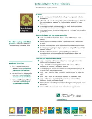 19www.ca-ilg.orgInstitute for Local Government
Schools
	 Create a partnership with local schools to help encourage waste reduction
and recycling.
	 Collaborate with schools or nonprofit agencies to help develop and distribute
educational materials related to recycling and waste reduction for use in
classrooms.
	 Encourage schools and other public agencies to use rubberized asphalt
pavement for parking lots, where feasible.
	 Encourage schools to use tire-derived products for a variety of uses, including
sport facilities.
Electronic-Waste and Hazardous Materials
	 Create and distribute information about e-waste and hazardous waste
disposal.
	 Increase opportunities for e-waste and hazardous materials collection and
recycling.
	 Distribute information and create opportunities for used motor oil recycling.
	 Promote proper recycling and disposal options for compact fluorescent light
bulbs and batteries.
	 Offer disposal options for home-generated “sharps” (needles) and
prescription drugs to prevent injuries and contamination of water and
wastewater.
Construction Materials and Debris
	 Adopt a program or ordinance to reduce, reuse and recycle community
construction and demolition waste.
	 Adopt a “deconstruction” program or ordinance to salvage and reuse
materials in all community remodeling projects.
	 Establish a program or ordinance that results in 100 percent recycling of all
Portland cement and asphalt concrete.
	 Adopt a policy to require use of rubberized asphalt concrete for streets and
roads.
	 Adopt a policy to use recycled asphalt pavement for streets and roads.
	 Adopt a policy to use recycled asphalt pavement for commercial and
community parking lots, where feasible.
	 Use recycled tire rubber for playground resurfacing and other projects, where
appropriate.
	 Partner with local businesses to create materials reuse opportunities.
Sustainability Best Practices Framework
Waste Reduction and Recycling continued
www.ca-ilg.org
For other recycling-related best
practices: see Green Building and
Climate-Friendly Purchasing areas.
Additional Resources:
•	 ILG’s Commercial Recycling
Resource Center: www.ca-ilg.
org/commercialrecycling.
•	 Carbon Footprint Calculator for
businesses: www.coolcalifor-
nia.org/business-calculator.
•	 Commercial Recycling Climate
Calculator: www.calrecycle.
ca.gov/climate/calculator.
 