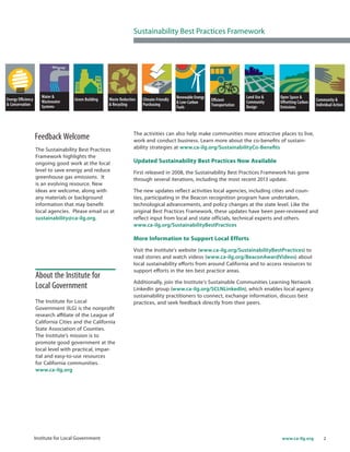 2www.ca-ilg.orgInstitute for Local Government
The activities can also help make communities more attractive places to live,
work and conduct business. Learn more about the co-benefits of sustain-
ability strategies at www.ca-ilg.org/SustainabilityCo-Benefits
Updated Sustainability Best Practices Now Available
First released in 2008, the Sustainability Best Practices Framework has gone
through several iterations, including the most recent 2013 update.
The new updates reflect activities local agencies, including cities and coun-
ties, participating in the Beacon recognition program have undertaken,
technological advancements, and policy changes at the state level. Like the
original Best Practices Framework, these updates have been peer-reviewed and
reflect input from local and state officials, technical experts and others.
www.ca-ilg.org/SustainabilityBestPractices
More Information to Support Local Efforts
Visit the Institute’s website (www.ca-ilg.org/SustainabilityBestPractices) to
read stories and watch videos (www.ca-ilg.org/BeaconAwardVideos) about
local sustainability efforts from around California and to access resources to
support efforts in the ten best practice areas.
Additionally, join the Institute’s Sustainable Communities Learning Network
LinkedIn group (www.ca-ilg.org/SCLNLinkedIn), which enables local agency
sustainability practitioners to connect, exchange information, discuss best
practices, and seek feedback directly from their peers.
Feedback Welcome
The Sustainability Best Practices
Framework highlights the
ongoing good work at the local
level to save energy and reduce
greenhouse gas emissions. It
is an evolving resource. New
ideas are welcome, along with
any materials or background
information that may benefit
local agencies. Please email us at
sustainability@ca-ilg.org.
Sustainability Best Practices Framework
About the Institute for
Local Government
The Institute for Local
Government (ILG) is the nonprofit
research affiliate of the League of
California Cities and the California
State Association of Counties.
The Institute’s mission is to
promote good government at the
local level with practical, impar-
tial and easy-to-use resources
for California communities.
www.ca-ilg.org
 