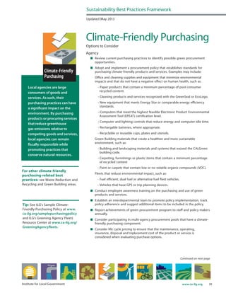 20www.ca-ilg.orgInstitute for Local Government
Local agencies are large
consumers of goods and
services. As such, their
purchasing practices can have
a significant impact on the
environment. By purchasing
products or procuring services
that reduce greenhouse
gas emissions relative to
competing goods and services,
local agencies can remain
fiscally responsible while
promoting practices that
conserve natural resources.
For other climate-friendly
purchasing-related best
practices: see Waste Reduction and
Recycling and Green Building areas.
Updated May 2013
Climate-Friendly Purchasing
Options to Consider
Agency
	 Review current purchasing practices to identify possible green procurement
opportunities.
	 Adopt and implement a procurement policy that establishes standards for
purchasing climate-friendly products and services. Examples may include:
	 Office and cleaning supplies and equipment that minimize environmental
impacts and that do not have a negative effect on human health, such as:
- Paper products that contain a minimum percentage of post-consumer
recycled content.
- Cleaning products and services recognized with the GreenSeal or EcoLogo.
- New equipment that meets Energy Star or comparable energy efficiency
standards.
- Computers that meet the highest feasible Electronic Product Environmental
Assessment Tool (EPEAT) certification level.
- Computer and lighting controls that reduce energy and computer idle time.
- Rechargable batteries, where appropriate.
- Recyclable or reusable cups, plates and utensils.
	 Green Building materials that create a healthier and more sustainable
environment, such as:
	 - Building and landscaping materials and systems that exceed the CALGreen
building code.
	 - Carpeting, furnishings or plastic items that contain a minimum percentage
of recycled content
	 - Paint or carpets that contain low or no volatile organic compounds (VOC).
	 Fleets that reduce environmental impact, such as:
	 - Fuel efficient, dual fuel or alternative fuel fleet vehicles.
	 - Vehicles that have GPS or trip planning devices.
	 Conduct employee awareness training on the purchasing and use of green
products and services.
	 Establish an interdepartmental team to promote policy implementation, track
policy adherence and suggest additional items to be included in the policy.
	 Report achievements of green procurement program to staff and policy makers
annually.
	 Consider participating in multi-agency procurement pools that have a climate-
friendly purchasing component.
	 Consider life cycle pricing to ensure that the maintenance, operating,
insurance, disposal and replacement cost of the product or service is
considered when evaluating purchase options.
Sustainability Best Practices Framework
Continued on next page
Tip: See ILG’s Sample Climate-
Friendly Purchasing Policy at www.
ca-ilg.org/samplepurchasingpolicy
and ILG’s Greening Agency Fleets
Resource Center at www.ca-ilg.org/
GreeningAgencyfleets.
 