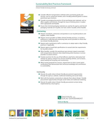 21www.ca-ilg.orgInstitute for Local Government
	 Consider efficient transportation methods when purchasing goods and
services, such as using local vendors and or locally produced goods to reduce
greenhouse gas emissions.
	 Consider encouraging the practice of not purchasing new materials, such as
office supplies and furniture, through the reuse of existing items in surplus
when appropriate and feasible.
	 Ensure that minimal packaging materials are used by the agency and that all
packaging materials are recycled, non-toxic and/or reusable, where feasible.
Contracting
	 Require consultants, contractors and grantees to use recycled products and
supplies, when feasible.
	 Require service providers to follow climate-friendly practices, or include a
preference in selecting and contracting with service providers to those that
use climate-friendly practices.
	 Require parks maintenance staff or contractors to adopt water or Bay-Friendly
practices, if applicable.
	 Require agency-issued bids specifications to exceed state law requirements
for recycled content.
	 When feasible, consider the greenhouse gas emission impacts associated
with transportation distances when determining which business or service
providers to award contract.
	 Provide incentives for the use of fuel-efficient, dual-fuel or alternative fuel
vehicles for agency contracts for services involving vehicles, such as buses,
waste hauling and recycling, and construction.
	 When issuing proposals for services, request firms to show current green
certifications that demonstrate their technical knowledge and commitment
to sustainability.
Community
	 Educate the public about climate-friendly procurement opportunities
through the agency’s website, traditional marketing and social media.
	 Work with the business community to educate them about climate- friendly
procurement opportunities through social media and traditional marketing.
	 Educate the public about climate-friendly procurement actions being
implemented by a local agency.
Sustainability Best Practices Framework
Climate-Friendly Purchasing continued
www.ca-ilg.org
 