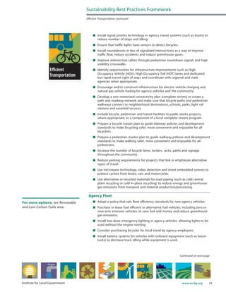23www.ca-ilg.orgInstitute for Local Government
	 Install signal priority technology in agency transit systems (such as buses) to
reduce number of stops and idling.
	 Ensure that traffic lights have sensors to detect bicycles.
	 Install roundabouts in lieu of signalized intersections as a way to improve
traffic flow, reduce accidents and reduce greenhouse gases.
	 Improve intersection safety through pedestrian countdown signals and high
visibility crosswalks.
	 Identify opportunities for infrastructure improvements such as High
Occupancy Vehicle (HOV), High Occupancy Toll (HOT) lanes and dedicated
bus rapid transit right-of-ways and coordinate with regional and state
agencies when appropriate.
	 Encourage and/or construct infrastructure for electric vehicle charging and
natural gas vehicle fueling for agency vehicles and the community.
	 Develop a non-motorized connectivity plan (complete streets) to create a
path and roadway network and make sure that bicycle paths and pedestrian
walkways connect to neighborhood destinations, schools, parks, light rail
stations and essential services.
	 Include bicycle, pedestrian and transit facilities in public works projects,
where appropriate, as a component of a local complete streets program.
	 Prepare a bicycle master plan to guide bikeway policies and development
standards to make bicycling safer, more convenient and enjoyable for all
bicyclists.
	 Prepare a pedestrian master plan to guide walkway policies and development
standards to make walking safer, more convenient and enjoyable for all
pedestrians.
	 Increase the number of bicycle lanes, lockers, racks, paths and signage
throughout the community.
	 Reduce parking requirements for projects that link or emphasize alternative
types of travel.
	 Use microwave technology, video detection and street embedded sensors to
protect cyclists from buses, cars and motorcycles.
	 Use alternative or recycled materials for road paving (such as cold central
plant recycling or cold in-place recycling) to reduce energy and greenhouse
gas emissions from transport and material production/processing.
Agency Fleet
	 Adopt a policy that sets fleet efficiency standards for new agency vehicles.
	 Purchase or lease fuel efficient or alternative fuel vehicles, including zero or
near-zero emission vehicles, to save fuel and money and reduce greenhouse
gas emissions.
	 Install low-draw emergency lighting in agency vehicles, allowing lights to be
used without the engine running.
	 Consider purchasing bicycles for local travel by agency employees.
	 Install battery systems for vehicles with onboard equipment (such as boom
tucks) to decrease truck idling while equipment is used.
Sustainability Best Practices Framework
Efficient Transportation continued
Continued on next page
For more options: see Renewable
and Low-Carbon Fuels area.
 