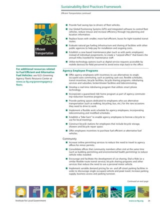 24www.ca-ilg.orgInstitute for Local Government
	 Provide fuel saving tips to drivers of fleet vehicles.
	 Use Global Positioning Systems (GPS) and integrated software to control fleet
vehicles, reduce misuse and increase efficiency through trip planning and
location information.
	 Replace buses with smaller, more fuel efficient, buses for light-traveled transit
routes.
	 Evaluate natural gas fueling infrastructure and sharing of facilities with other
public agencies to help pay for installation and ongoing costs.
	 Establish a crew-based maintenance plan (such as with parks employees)
instead of individual assignments, to create a “carpool effect” that lowers the
annual miles traveled for maintenance staff.
	 Utilize technology options (such as digital service requests accessible by
mobile devices) for field personnel to avoid extra trips back to the office.
Agency Employee Programs
	 Offer agency employees with incentives to use alternatives to single-
occupant auto commuting, such as parking cash-out, flexible schedules,
transit incentives, bicycle facilities, bicycle sharing programs, ridesharing
services and subsidies, locker/shower facilities and telecommuting.
	 Develop a real-time ridesharing program that utilizes smart phone
technology.
	 Incorporate a guaranteed ride home program as part of agency commuter
trip reduction incentive programs.
	 Provide parking spaces dedicated to employees who use alternative
transportation (such as walking, bicycling, bus, etc.) for the rare occasions
they need to drive to work.
	 Implement a flexible work schedule for agency employees, incorporating
telecommuting and modified schedules.
	 Establish a “bike barn” to enable agency employees to borrow a bicycle to
use for local meetings.
	 Construct bicycle stations for employees that include bicycle storage,
showers and bicycle repair space.
	 Offer employees incentives to purchase fuel efficient or alternative fuel
vehicles.
Community
	 Increase online permitting services to reduce the need to travel to agency
offices for minor permits.
	 Consolidate offices that community members often visit at the same time
(such as building permitting and environmental health permitting) to reduce
vehicle miles traveled.
	 Encourage and facilitate the development of car-sharing, Dial-a-Ride (or a
similar flexible-route transit service), bicycle sharing programs and other
services that reduce the need to use a personal motor vehicle.
	 Implement variable demand pricing for on- and off-street parking facilities in
order to discourage single-occupant-vehicle and peak travel, increase parking
supply, business access and parking turnover.
Sustainability Best Practices Framework
Efficient Transportation continued
Continued on next page
For additional resources related
to Fuel Efficient and Alternative
Fuel Vehicles: see ILG’s Greening
Agency Fleets Resource Center at
www.ca-ilg.org/greeningagency-
fleets.
 