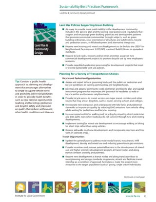 27www.ca-ilg.orgInstitute for Local Government
Land Use Policies Supporting Green Building
	 As a way to provide more predictability to the development community,
include in the general plan and the zoning code policies and regulations that
support and encourage green building practices and development patterns
that promote sustainable communities through subjects, such as green
building ordinances, solar orientation of structures and subdivisions, bicycle
and pedestrian access, in-fill development and alternative energy use.
	 Require new housing and mixed use developments to be built to the LEED® for
Neighborhood Development (LEED-ND) standard, Build It Green or equivalent
standards.
	 Require bicycle racks, showers and/or other amenities as part of new
commercial development projects to promote bicycle use by new employees/
residents.
	 Provide expedited application processing for development projects that meet
or exceed sustainable land use policies.
Planning for a Variety of Transportation Choices
Bicycle and Pedestrian Opportunities
	 Assess and report to local governing body and the public on pedestrian and
bicycle conditions in existing communities and neighborhoods.
	 Develop and adopt a community-wide pedestrian and bicycle plan and capital
investment program that maximizes the potential for residents to walk or
bicycle within and between neighborhoods.
	 Provide bicycle access to transit services on major transit corridors and other
routes that may attract bicyclists, such as routes serving schools and colleges.
	 Incorporate new overpasses and underpasses with bike lanes and pedestrian
sidewalks to improve air quality by reducing GHG emissions from vehicle idling
while waiting for pedestrians and bicycles crossing.
	 Increase opportunities for walking and bicycling by requiring direct pedestrian
and bike paths even when roadways do not connect through new and existing
developments.
	 Implement zoning for mixed-use development to encourage walking or biking
for short trips rather than using vehicles.
	 Require sidewalks in all new developments and incorporate new trees and tree
wells in sidewalk areas.
Transit Opportunities
	 Update the general plan to address multi-modal transit, mass transit, infill
development, density and mixed-use and reducing greenhouse gas emissions.
	 Provide incentives and remove potential barriers to the development of mixed-
use and higher intensity development projects at transit nodes and along
transit corridors (existing and planned).
	 Require new development at transit nodes and along transit corridors to
meet planning and design standards to generate, attract and facilitate transit
ridership as a condition of approval; for instance, make the project more
attractive to the target population (such as young, single urban individuals).
Continued on next page
Sustainability Best Practices Framework
Land Use & Community Design continued
Tip: Consider a public health
approach to planning and develop-
ment that encourages alternatives
to single-occupant-vehicle travel
and promotes active transportation
in order to provide health benefits
such as new exercise opportunities
(walking and bicycling), pedestrian
and bicyclist safety and improved
air quality that reduces asthma and
other health conditions and diseases.
 