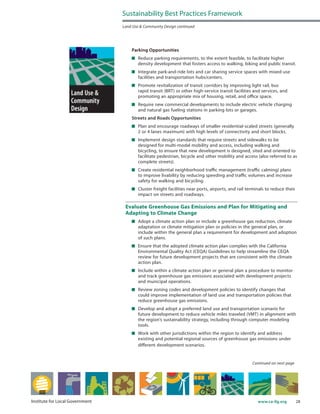 28www.ca-ilg.orgInstitute for Local Government
Parking Opportunities
	 Reduce parking requirements, to the extent feasible, to facilitate higher
density development that fosters access to walking, biking and public transit.
	 Integrate park-and-ride lots and car sharing service spaces with mixed-use
facilities and transportation hubs/centers.
	 Promote revitalization of transit corridors by improving light rail, bus
rapid transit (BRT) or other high-service transit facilities and services, and
promoting an appropriate mix of housing, retail, and office space.
	 Require new commercial developments to include electric vehicle charging
and natural gas fueling stations in parking lots or garages.
Streets and Roads Opportunities
	 Plan and encourage roadways of smaller residential-scaled streets (generally
2 or 4 lanes maximum) with high levels of connectivity and short blocks.
	 Implement design standards that require streets and sidewalks to be
designed for multi-modal mobility and access, including walking and
bicycling, to ensure that new development is designed, sited and oriented to
facilitate pedestrian, bicycle and other mobility and access (also referred to as
complete streets).
	 Create residential neighborhood traffic management (traffic calming) plans
to improve livability by reducing speeding and traffic volumes and increase
safety for walking and bicycling.
	 Cluster freight facilities near ports, airports, and rail terminals to reduce their
impact on streets and roadways.
Evaluate Greenhouse Gas Emissions and Plan for Mitigating and
Adapting to Climate Change
	 Adopt a climate action plan or include a greenhouse gas reduction, climate
adaptation or climate mitigation plan or policies in the general plan, or
include within the general plan a requirement for development and adoption
of such plans.
	 Ensure that the adopted climate action plan complies with the California
Environmental Quality Act (CEQA) Guidelines to help streamline the CEQA
review for future development projects that are consistent with the climate
action plan.
	 Include within a climate action plan or general plan a procedure to monitor
and track greenhouse gas emissions associated with development projects
and municipal operations.
	 Review zoning codes and development policies to identify changes that
could improve implementation of land use and transportation policies that
reduce greenhouse gas emissions.
	 Develop and adopt a preferred land use and transportation scenario for
future development to reduce vehicle miles traveled (VMT) in alignment with
the region’s sustainability strategy, including through computer modeling
tools.
	 Work with other jurisdictions within the region to identify and address
existing and potential regional sources of greenhouse gas emissions under
different development scenarios.
Sustainability Best Practices Framework
Land Use & Community Design continued
Continued on next page
 