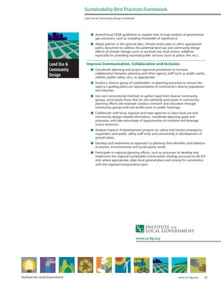 29www.ca-ilg.orgInstitute for Local Government
	 Amend local CEQA guidelines to explain how to treat analysis of greenhouse
gas emissions, such as including thresholds of significance.
	 Adopt policies in the general plan, climate action plan or other appropriate
policy document to address the potential land use and community design
effects of climate change (such as sea level rise, heat events, wildfires)
especially for providing essential public services (such as police, fire, etc.).
Improve Communication, Collaboration and Inclusion
	 Coordinate planning and project approval procedures to increase
collaboration between planning and other agency staff (such as public works,
utilities, public safety, etc.), as appropriate.
	 Involve a diverse group of stakeholders in planning processes to ensure the
agency’s guiding plans are representative of community’s diverse population
and interests.
	 Use non-conventional methods to gather input from diverse community
groups, particularly those that do not ordinarily participate in community
planning efforts (for example conduct outreach and education through
community groups and non-profits prior to public hearings).
	 Collaborate with local, regional and state agencies to share land use and
community design-related information, coordinate planning goals and
processes, and take advantage of opportunities to combine and leverage
scarce resources.
	 Analyze impacts of development projects on safety and involve emergency
responders and public safety staff early and consistently in development of
growth plans.
	 Develop and implement an approach to planning that identifies and balances
economic, environmental and social equity needs.
	 Participate in regional planning efforts, such as processes to develop and
implement the regional Sustainable Communities Strategy pursuant to SB 375
and, where appropriate, align local general plans and zoning for consistency
with the regional transportation plan.
Sustainability Best Practices Framework
Land Use & Community Design continued
www.ca-ilg.org
 