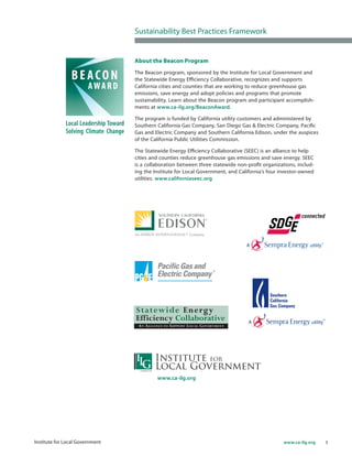 3www.ca-ilg.orgInstitute for Local Government
About the Beacon Program
The Beacon program, sponsored by the Institute for Local Government and
the Statewide Energy Efficiency Collaborative, recognizes and supports
California cities and counties that are working to reduce greenhouse gas
emissions, save energy and adopt policies and programs that promote
sustainability. Learn about the Beacon program and participant accomplish-
ments at www.ca-ilg.org/BeaconAward.
The program is funded by California utility customers and administered by
Southern California Gas Company, San Diego Gas & Electric Company, Pacific
Gas and Electric Company and Southern California Edison, under the auspices
of the California Public Utilities Commission.
The Statewide Energy Efficiency Collaborative (SEEC) is an alliance to help
cities and counties reduce greenhouse gas emissions and save energy. SEEC
is a collaboration between three statewide non-profit organizations, includ-
ing the Institute for Local Government, and California’s four investor-owned
utilities. www.californiaseec.org
www.ca-ilg.org
Sustainability Best Practices Framework
 