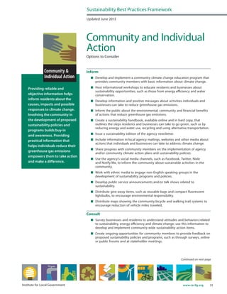33www.ca-ilg.orgInstitute for Local Government
Providing reliable and
objective information helps
inform residents about the
causes, impacts and possible
responses to climate change.
Involving the community in
the development of proposed
sustainability policies and
programs builds buy-in
and awareness. Providing
practical information that
helps individuals reduce their
greenhouse gas emissions
empowers them to take action
and make a difference.
Updated June 2013
Community and Individual
Action
Options to Consider
Inform
	 Develop and implement a community climate change education program that
provides community members with basic information about climate change.
	 Host informational workshops to educate residents and businesses about
sustainability opportunities, such as those from energy efficiency and water
conservation.
	 Develop information and positive messages about activities individuals and
businesses can take to reduce greenhouse gas emissions.
	 Inform the public about the environmental, community and financial benefits
of actions that reduce greenhouse gas emissions.
	 Create a sustainability handbook, available online and in hard copy, that
outlines the steps residents and businesses can take to go green, such as by
reducing energy and water use, recycling and using alternative transportation.
	 Issue a sustainability edition of the agency newsletter.
	 Include information in local agency mailings, websites and other media about
actions that individuals and businesses can take to address climate change.
	 Share progress with community members on the implementation of agency
and/or community climate action plans and sustainability policies.
	 Use the agency’s social media channels, such as Facebook, Twitter, Nixle
and Notify Me, to inform the community about sustainable activities in the
community.
	 Work with ethnic media to engage non-English speaking groups in the
development of sustainability programs and policies.
	 Develop public service announcements and/or talk shows related to
sustainability.
	 Distribute give-away items, such as reusable bags and compact fluorescent
lightbulbs, to encourage environmental responsibility.
	 Distribute maps showing the community bicycle and walking trail systems to
encourage reduction of vehicle miles traveled.
Consult
	 Survey businesses and residents to understand attitudes and behaviors related
to sustainability, energy efficiency and climate change; use this information to
develop and implement community wide sustainability action items.
	 Create ongoing opportunities for community members to provide feedback on
proposed sustainability policies and programs, such as through surveys, online
or public forums and at stakeholder meetings.
Sustainability Best Practices Framework
Continued on next page
 