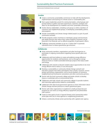 34www.ca-ilg.orgInstitute for Local Government
Involve
	 Create a community sustainability commission to help with the development,
implementation and tracking of a climate action or sustainability plan.
	 Host a green leadership summit for community leaders, school groups and
private entities to gather and share experiences, expertise, strategies and
ideas for the development of a healthier and more sustainable community.
	 Involve diverse stakeholders, including such groups as ethnic chambers of
commerce and neighborhood groups, in developing sustainability policies
and programs.
	 Include sustainability and climate change-related projects as part of youth
commission activities.
	 Provide programs and/or incentives to individuals, groups and businesses
that adopt practices that reduce their carbon footprint. Incentives can be
financial or non-financial, such as official recognition of participants’ efforts.
	 Challenge community members to go on a “carbon diet” to promote
individual action to reduce greenhouse gas emissions.
Collaborate
	 Invite community members, organizations and other local agencies to
participate in ongoing conversations regarding future growth plans and
policies.
	 Collaborate with local utilities to create and publicize energy efficiency
opportunities for residents and businesses, such as through an energy
showcase home or model sustainable landscape projects that reduce water
and energy.
	 Collaborate with schools to educate students about opportunities to be more
energy efficient and to reduce, re-use and recycle.
	 Develop a sustainability or community climate change outreach and
education program that enlists participation from schools, museums, service
groups and business organizations, such as local chambers of commerce,
neighborhood and homeowner associations and other community partners.
	 Partner with the local community college and grade schools to develop
classes or workshops with an environmental focus.
	 Collaborate with high schools and community colleges to provide students
with internship opportunities related to sustainability.
	 Collaborate with other local government agencies to share information about
climate change and best practices to reduce greenhouse gases.
	 Partner with other organizations to implement a bulk purchase discount
program for such items as energy efficiency equipment and photovoltaic
solar systems.
	 Create an inter-agency local or regional climate action partnership and/or
action plan with one or more agencies or neighboring jurisdictions.
	 Initiate a community climate action partnership with a global sister agency.
Sustainability Best Practices Framework
Community & Individual Action continued
Continued on next page
 