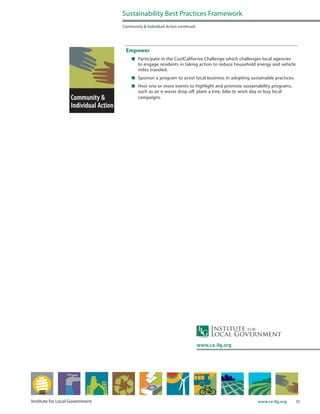 35www.ca-ilg.orgInstitute for Local Government
Empower
	 Participate in the CoolCalifornia Challenge which challenges local agencies
to engage residents in taking action to reduce household energy and vehicle
miles traveled.
	 Sponsor a program to assist local business in adopting sustainable practices.
	 Host one or more events to highlight and promote sustainability programs,
such as an e-waste drop off, plant a tree, bike to work day or buy local
campaigns.
Sustainability Best Practices Framework
Community & Individual Action continued
www.ca-ilg.org
 