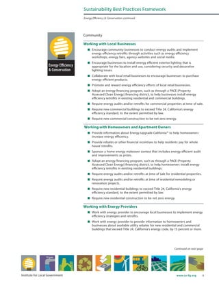 6www.ca-ilg.orgInstitute for Local Government
Community
Working with Local Businesses
	 Encourage community businesses to conduct energy audits and implement
energy efficiency retrofits through activities such as energy efficiency
workshops, energy fairs, agency websites and social media.
	 Encourage businesses to install energy efficient exterior lighting that is
appropriate for the location and use, considering security and decorative
lighting issues.
	 Collaborate with local retail businesses to encourage businesses to purchase
energy efficient products.
	 Promote and reward energy efficiency efforts of local retail businesses.
	 Adopt an energy financing program, such as through a PACE (Property
Assessed Clean Energy) financing district, to help businesses install energy
efficiency retrofits in existing residential and commercial buildings.
	 Require energy audits and/or retrofits for commercial properties at time of sale.
	 Require new commercial buildings to exceed Title 24, California’s energy
efficiency standard, to the extent permitted by law.
	 Require new commercial construction to be net zero energy.
Working with Homeowners and Apartment Owners
	 Provide information about Energy Upgrade California™ to help homeowners
increase energy efficiency.
	 Provide rebates or other financial incentives to help residents pay for whole
house retrofits.
	 Sponsor a home energy makeover contest that includes energy efficient audit
and improvements as prizes.
	 Adopt an energy financing program, such as through a PACE (Property
Assessed Clean Energy) financing district, to help homeowners install energy
efficiency retrofits in existing residential buildings.
	 Require energy audits and/or retrofits at time of sale for residential properties.
	 Require energy audits and/or retrofits at time of residential remodeling or
renovation projects.
	 Require new residential buildings to exceed Title 24, California’s energy
efficiency standard, to the extent permitted by law.
	 Require new residential construction to be net zero energy.
Working with Energy Providers
	 Work with energy provider to encourage local businesses to implement energy
efficiency strategies and retrofits.
	 Work with energy provider to provide information to homeowners and
businesses about available utility rebates for new residential and commercial
buildings that exceed Title 24, California’s energy code, by 15 percent or more.
Continued on next page
Sustainability Best Practices Framework
Energy Efficiency & Conservation continued
 
