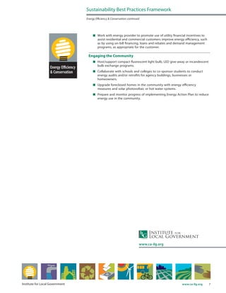 7www.ca-ilg.orgInstitute for Local Government
	 Work with energy provider to promote use of utility financial incentives to
assist residential and commercial customers improve energy efficiency, such
as by using on-bill financing, loans and rebates and demand management
programs, as appropriate for the customer.
Engaging the Community
	 Host/support compact fluorescent light bulb, LED give-away or incandescent
bulb exchange programs.
	 Collaborate with schools and colleges to co-sponsor students to conduct
energy audits and/or retrofits for agency buildings, businesses or
homeowners.
	 Upgrade foreclosed homes in the community with energy efficiency
measures and solar photovoltaic or hot water systems.
	 Prepare and monitor progress of implementing Energy Action Plan to reduce
energy use in the community.
Sustainability Best Practices Framework
Energy Efficiency & Conservation continued
www.ca-ilg.org
 