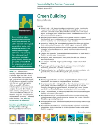 8www.ca-ilg.orgInstitute for Local Government
Green buildings reduce
energy consumption, use
water more efficiently and
utilize materials with recycled
content, thus saving money
and natural resources and
related greenhouse gas
emissions. Local agencies
have taken a variety of
approaches to embrace
green building policies and
programs, consistent with
the unique characteristics of
their individual communities.
Note: The California Green
Building Standards Code, known as
CALGreen, went into effect in 2011
for residential and non-residential
new construction and major remod-
els. CALGreen is updated triennially
with the next update going into
effect January 2014. CALGreen
includes options for stronger locally
adopted standards. Several other
green building rating systems, such
as GreenPoint Rated and LEED® cer-
tification programs, provide options
to consider for exceeding California’s
Green Building Code. www.bsc.
ca.gov/Home/CALGreen.aspx
Updated January 2013
Green Building
Options to Consider
Agency
	 Adopt a policy that requires new agency buildings to exceed the minimum
requirements of California’s Green Building Standards Code (also known as
CalGreen). Options to exceed the standard include CALGreen’s built-in tiers
and/or certification under Build It Green’s Green Point Rated system, LEED®, or
alternative certification program.
	 Require agency buildings to exceed Title 24, Part 6, the State’s Building
Standard Code which establishes energy efficiency requirements for residential
and non-residential new construction and major remodels.
	 Incorporate materials that are renewable, reusable, recyclable, recycled, non-
toxic and those that have zero or low volatile organic compounds (VOCs).
	 Explore using alternate materials such as packed gravel or permeable concrete
instead of conventional concrete or asphalt to enhance replenishment of
ground water.
	 Develop and implement sustainable landscaping standards for public agency
facilities to reduce water consumption.
	 Incorporate water efficient plants, trees, green roofs and rain gardens in
agency landscaping.
	 Use compost and mulch in agency landscaping as a water conservation
measure.
	 Require agency landscaping and parks to incorporate smart irrigation
technology systems that save water rand energy.
	 Require verification by a certified third-party rater to ensure compliance with
green building standards for all newly built agency facilities.
Community
	 Establish a green building awareness program to educate and encourage
homeowners and builders to use green building techniques.
	 Organize a sustainable building task force that includes representation from
various fields within the building industry and other groups to evaluate
feasibility of incorporating green building techniques that exceed the state
standards into all new building and retrofit projects in the community.
	 Create a dedicated page on the agency’s website to help residents find green
building information and resources.
	 Provide information to homeowners and businesses about available utility
rebates for new residences and commercial buildings that exceed California’s
Title 24 energy code by 15 percent.
	 Provide incentives, such as expedited review/permit processing, to encourage
green building.
	 Provide technical and financial assistance and other significant incentives to
development projects that meet or exceed specified standards under green
building programs.
Sustainability Best Practices Framework
Continued on next page
For other green building-related
best practices: see Energy
Efficiency and Conservation area.
 