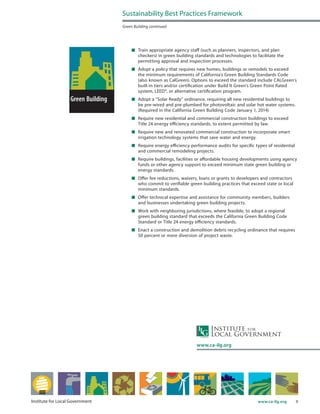 9www.ca-ilg.orgInstitute for Local Government
	 Train appropriate agency staff (such as planners, inspectors, and plan
checkers) in green building standards and technologies to facilitate the
permitting approval and inspection processes.
	 Adopt a policy that requires new homes, buildings or remodels to exceed
the minimum requirements of California’s Green Building Standards Code
(also known as CalGreen). Options to exceed the standard include CALGreen’s
built-in tiers and/or certification under Build It Green’s Green Point Rated
system, LEED®, or alternative certification program.
	 Adopt a “Solar Ready” ordinance, requiring all new residential buildings to
be pre-wired and pre-plumbed for photovoltaic and solar hot water systems.
(Required in the California Green Building Code January 1, 2014)
	 Require new residential and commercial construction buildings to exceed
Title 24 energy efficiency standards, to extent permitted by law.
	 Require new and renovated commercial construction to incorporate smart
irrigation technology systems that save water and energy.
	 Require energy efficiency performance audits for specific types of residential
and commercial remodeling projects.
	 Require buildings, facilities or affordable housing developments using agency
funds or other agency support to exceed minimum state green building or
energy standards.
	 Offer fee reductions, waivers, loans or grants to developers and contractors
who commit to verifiable green building practices that exceed state or local
minimum standards.
	 Offer technical expertise and assistance for community members, builders
and businesses undertaking green building projects.
	 Work with neighboring jurisdictions, where feasible, to adopt a regional
green building standard that exceeds the California Green Building Code
Standard or Title 24 energy efficiency standards.
	 Enact a construction and demolition debris recycling ordinance that requires
50 percent or more diversion of project waste.
Sustainability Best Practices Framework
Green Building continued
www.ca-ilg.org
 