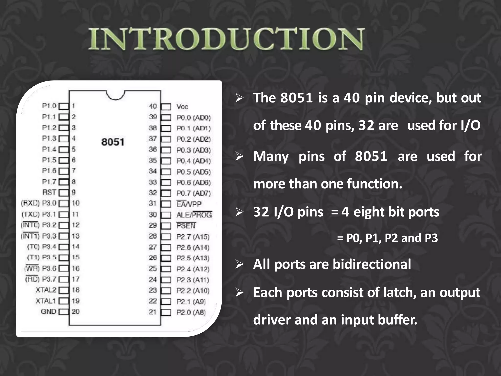  The 8051 is a 40 pin device, but out
of these 40 pins, 32 are used for I/O
 Many pins of 8051 are used for
more than one function.
 32 I/O pins = 4 eight bit ports
= P0, P1, P2 and P3
 All ports are bidirectional
 Each ports consist of latch, an output
driver and an input buffer.
 
