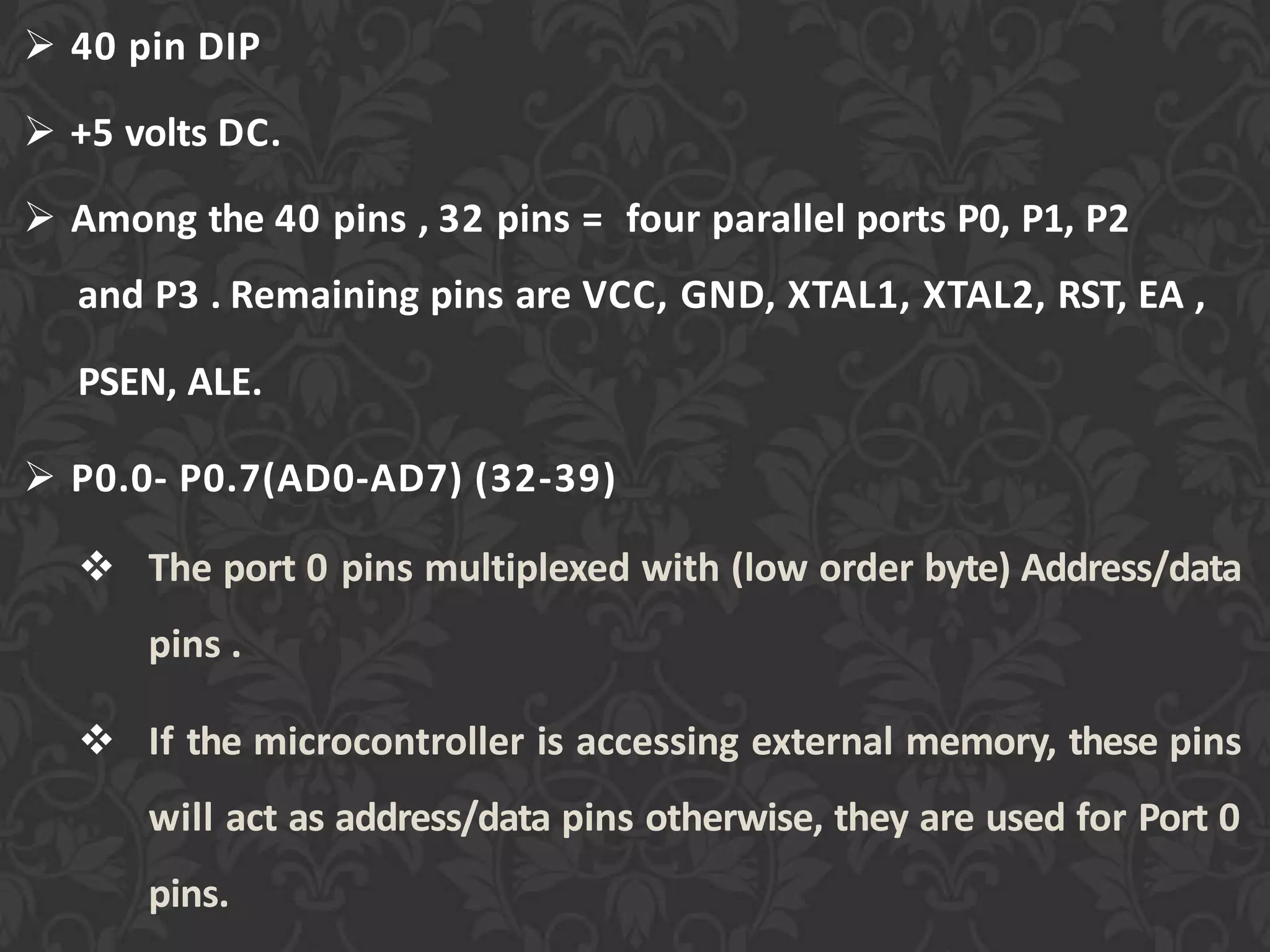  40 pin DIP
 +5 volts DC.
 Among the 40 pins , 32 pins = four parallel ports P0, P1, P2
and P3 . Remaining pins are VCC, GND, XTAL1, XTAL2, RST, EA ,
PSEN, ALE.
 P0.0- P0.7(AD0-AD7) (32-39)
 The port 0 pins multiplexed with (low order byte) Address/data
pins .
 If the microcontroller is accessing external memory, these pins
will act as address/data pins otherwise, they are used for Port 0
pins.
 