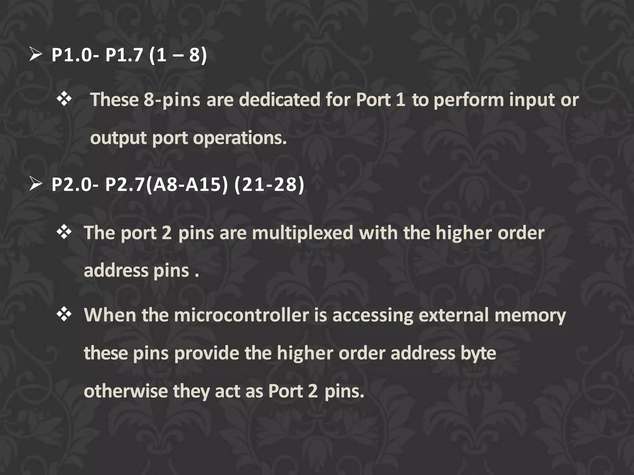  P1.0- P1.7 (1 – 8)
 These 8-pins are dedicated for Port 1 to perform input or
output port operations.
 P2.0- P2.7(A8-A15) (21-28)
 The port 2 pins are multiplexed with the higher order
address pins .
 When the microcontroller is accessing external memory
these pins provide the higher order address byte
otherwise they act as Port 2 pins.
 
