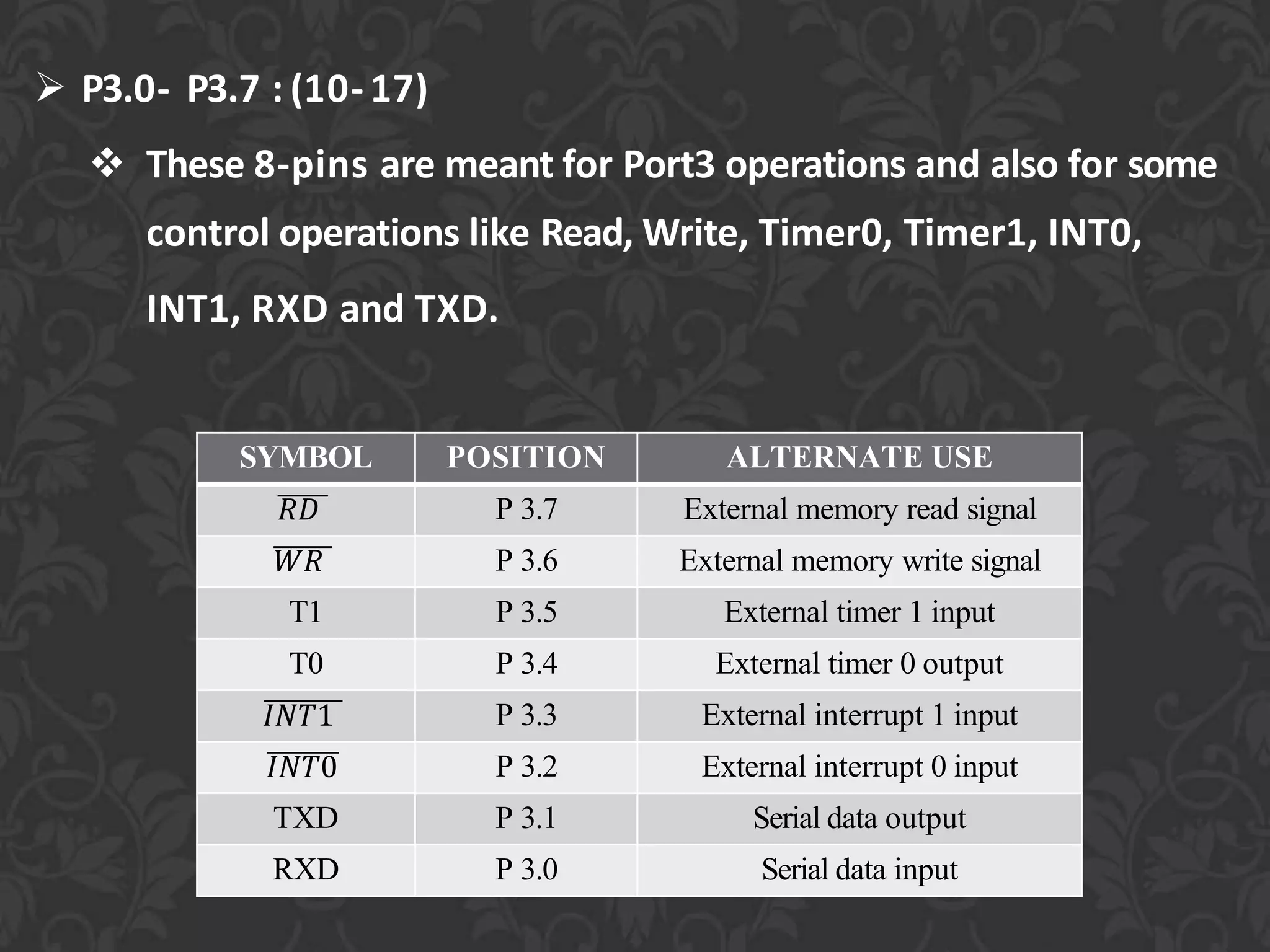  P3.0- P3.7 : (10- 17)
 These 8-pins are meant for Port3 operations and also for some
control operations like Read, Write, Timer0, Timer1, INT0,
INT1, RXD and TXD.
SYMBOL POSITION ALTERNATE USE
𝑅𝐷 P 3.7 External memory read signal
𝑊𝑅 P 3.6 External memory write signal
T1 P 3.5 External timer 1 input
T0 P 3.4 External timer 0 output
𝐼𝑁𝑇1 P 3.3 External interrupt 1 input
𝐼𝑁𝑇0 P 3.2 External interrupt 0 input
TXD P 3.1 Serial data output
RXD P 3.0 Serial data input
 