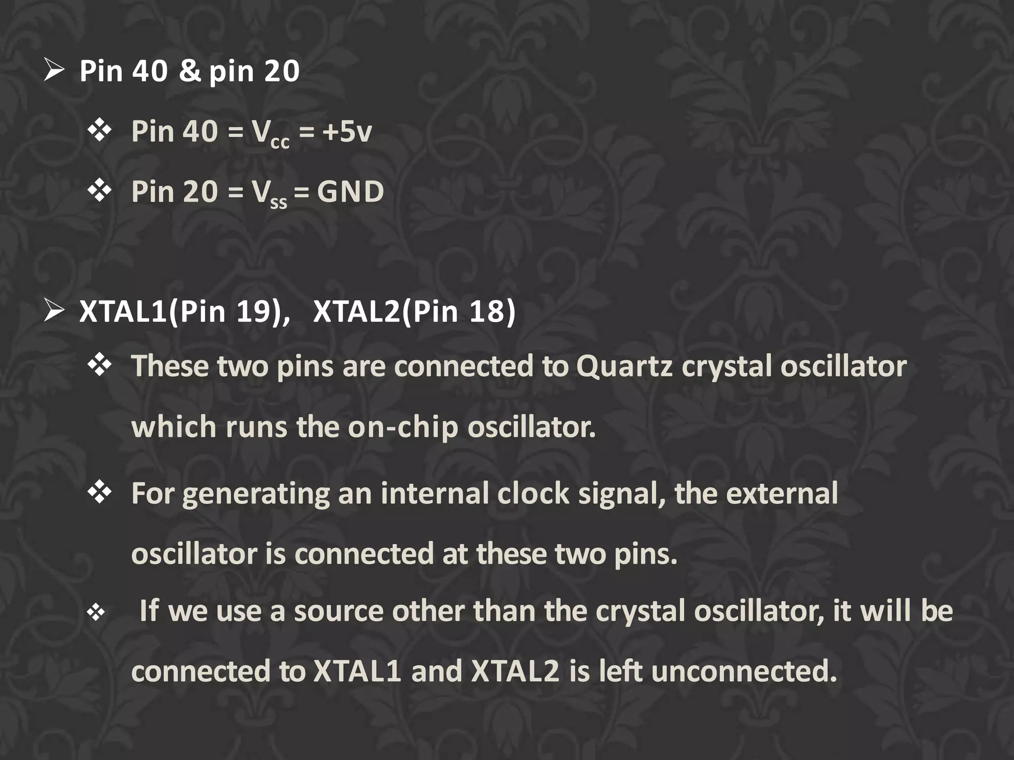  Pin 40 & pin 20
 Pin 40 = Vcc = +5v
 Pin 20 = Vss = GND
 XTAL1(Pin 19), XTAL2(Pin 18)
 These two pins are connected to Quartz crystal oscillator
which runs the on-chip oscillator.
 For generating an internal clock signal, the external
oscillator is connected at these two pins.
 If we use a source other than the crystal oscillator, it will be
connected to XTAL1 and XTAL2 is left unconnected.
 