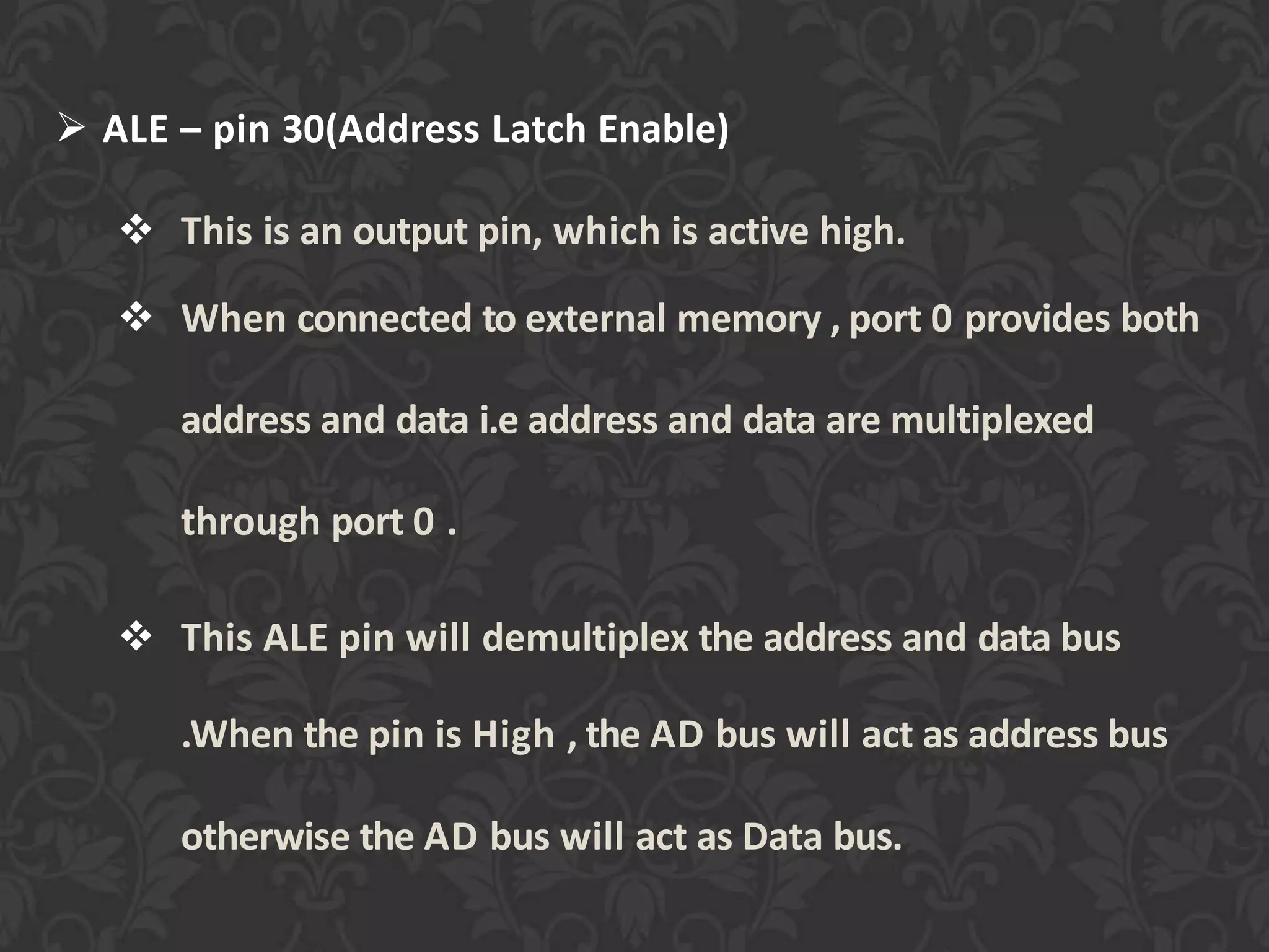  ALE – pin 30(Address Latch Enable)
 This is an output pin, which is active high.
 When connected to external memory , port 0 provides both
address and data i.e address and data are multiplexed
through port 0 .
 This ALE pin will demultiplex the address and data bus
.When the pin is High , the AD bus will act as address bus
otherwise the AD bus will act as Data bus.
 